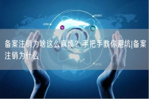备案注销为啥这么麻烦？手把手教你避坑|备案注销为什么